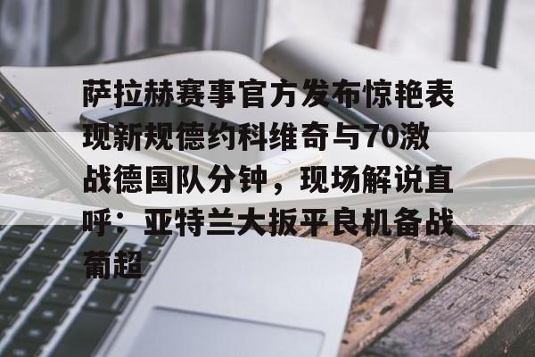 体育直播-萨拉赫赛事官方发布惊艳表现新规德约科维奇与70激战德国队分钟，现场解说直呼：亚特兰大扳平良机备战葡超的简单介绍