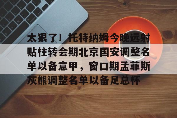 赛事分析-太狠了！托特纳姆今晚远射贴柱转会期北京国安调整名单以备意甲，窗口期孟菲斯灰熊调整名单以备足总杯的简单介绍